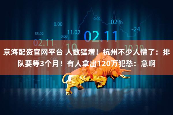 京海配资官网平台 人数猛增！杭州不少人懵了：排队要等3个月！有人拿出120万犯愁：急啊