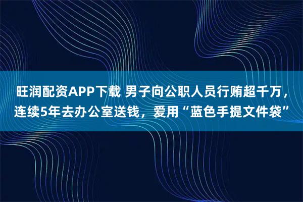 旺润配资APP下载 男子向公职人员行贿超千万,连续5年去办公室送钱,爱用“蓝色手提文件袋”