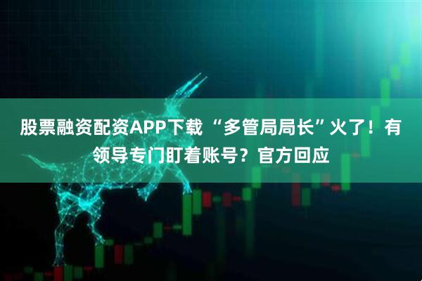 股票融资配资APP下载 “多管局局长”火了！有领导专门盯着账号？官方回应