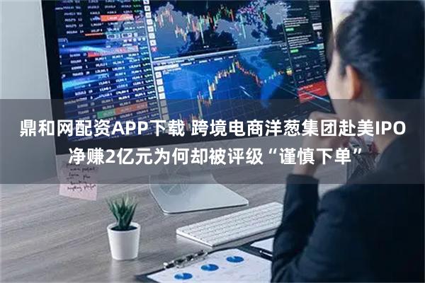 鼎和网配资APP下载 跨境电商洋葱集团赴美IPO 净赚2亿元为何却被评级“谨慎下单”