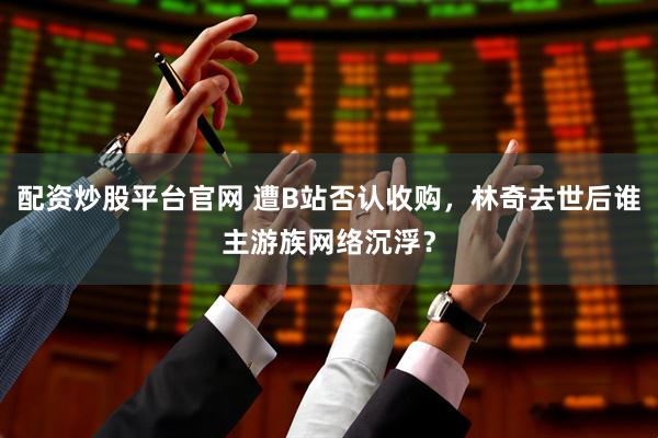 配资炒股平台官网 遭B站否认收购，林奇去世后谁主游族网络沉浮？