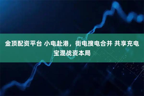 金顶配资平台 小电赴港,街电搜电合并 共享充电宝混战资本局
