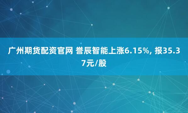 广州期货配资官网 誉辰智能上涨6.15%, 报35.37元/股