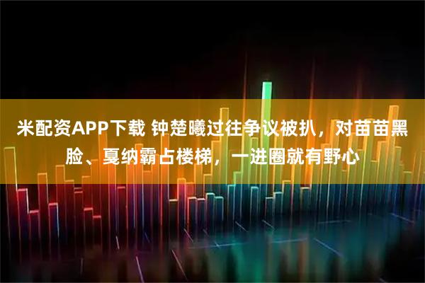 米配资APP下载 钟楚曦过往争议被扒，对苗苗黑脸、戛纳霸占楼梯，一进圈就有野心