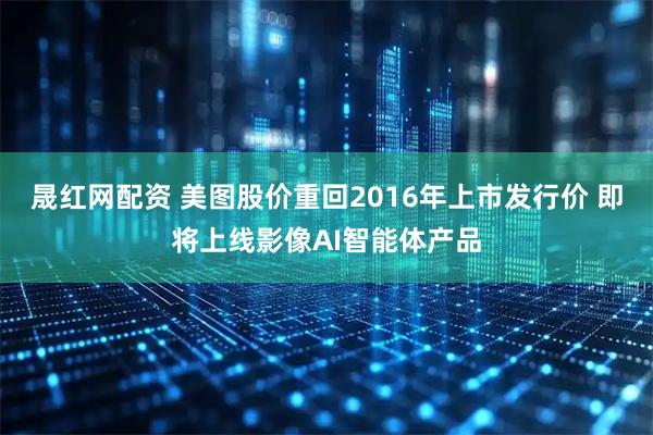晟红网配资 美图股价重回2016年上市发行价 即将上线影像AI智能体产品