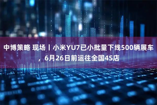 中博策略 现场丨小米YU7已小批量下线500辆展车，6月26日前运往全国4S店