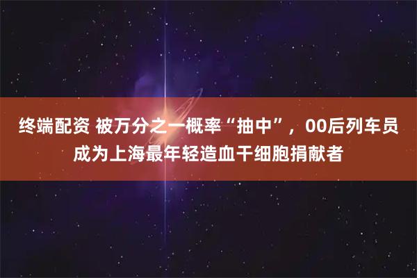终端配资 被万分之一概率“抽中”,00后列车员成为上海最年轻造血干细胞捐献者