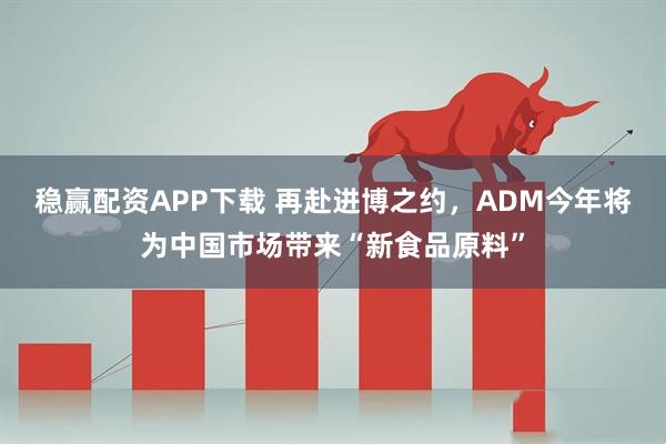 稳赢配资APP下载 再赴进博之约，ADM今年将为中国市场带来“新食品原料”