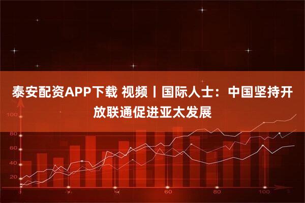 泰安配资APP下载 视频丨国际人士：中国坚持开放联通促进亚太发展