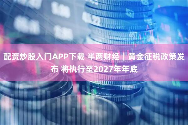 配资炒股入门APP下载 半两财经｜黄金征税政策发布 将执行至2027年年底