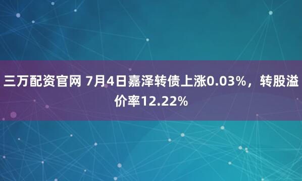 三万配资官网 7月4日嘉泽转债上涨0.03%，转股溢价率12.22%