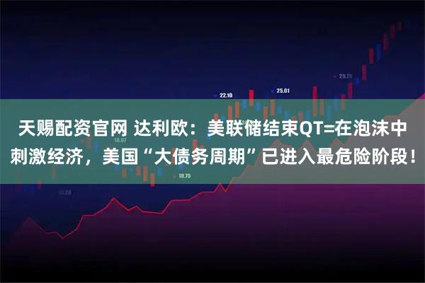 天赐配资官网 达利欧:美联储结束QT=在泡沫中刺激经济,美国“大债务周期”已进入最危险阶段!