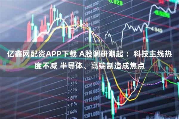 亿鑫网配资APP下载 A股调研潮起 :科技主线热度不减 半导体、高端制造成焦点