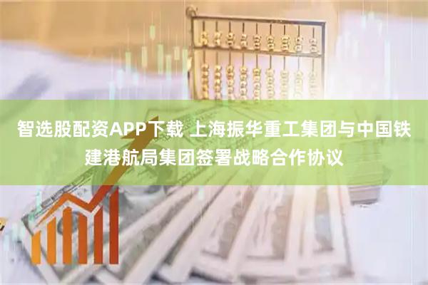 智选股配资APP下载 上海振华重工集团与中国铁建港航局集团签署战略合作协议