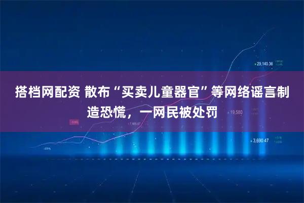 搭档网配资 散布“买卖儿童器官”等网络谣言制造恐慌，一网民被处罚