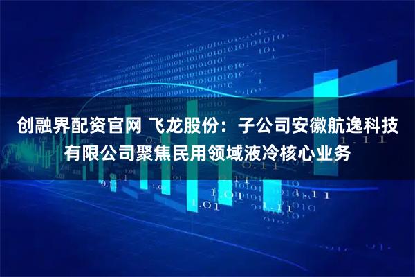 创融界配资官网 飞龙股份:子公司安徽航逸科技有限公司聚焦民用领域液冷核心业务