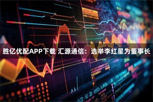 胜亿优配APP下载 汇源通信：选举李红星为董事长