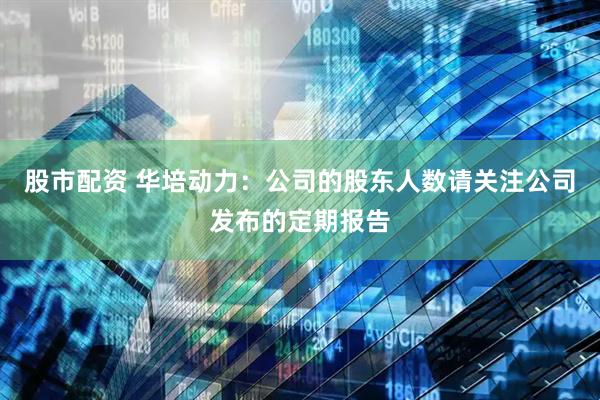 股市配资 华培动力：公司的股东人数请关注公司发布的定期报告