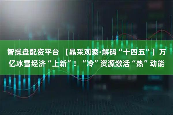 智操盘配资平台 【晶采观察·解码“十四五”】万亿冰雪经济“上新”！“冷”资源激活“热”动能