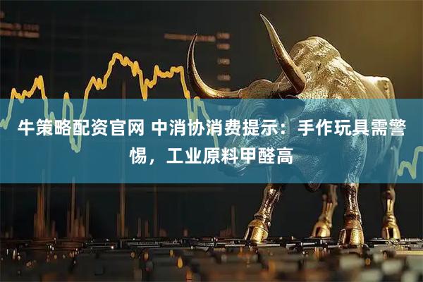 牛策略配资官网 中消协消费提示：手作玩具需警惕，工业原料甲醛高