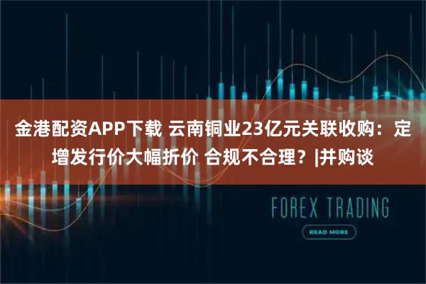 金港配资APP下载 云南铜业23亿元关联收购：定增发行价大幅折价 合规不合理？|并购谈