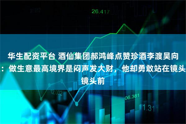 华生配资平台 酒仙集团郝鸿峰点赞珍酒李渡吴向东：做生意最高境界是闷声发大财，他却勇敢站在镜头前