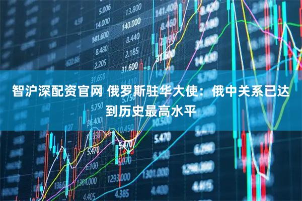 智沪深配资官网 俄罗斯驻华大使：俄中关系已达到历史最高水平