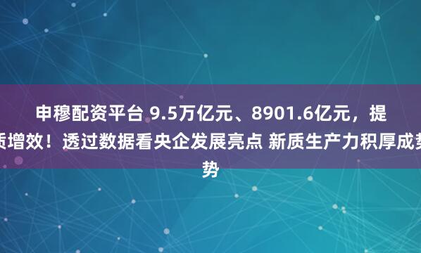 申穆配资平台 9.5万亿元、8901.6亿元，提质增效！透过数据看央企发展亮点 新质生产力积厚成势