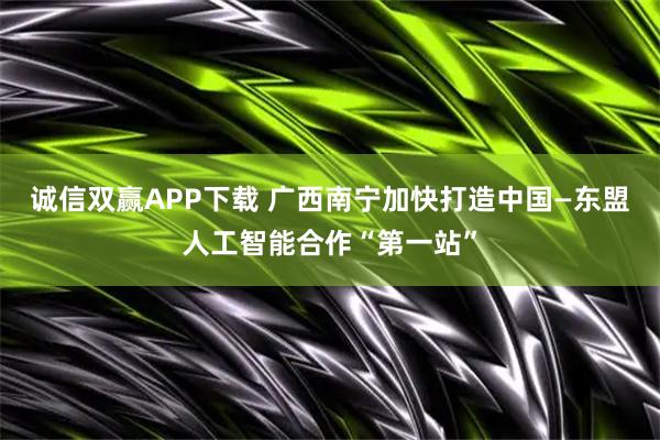 诚信双赢APP下载 广西南宁加快打造中国—东盟人工智能合作“第一站”