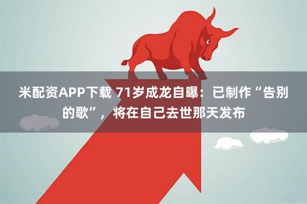 米配资APP下载 71岁成龙自曝：已制作“告别的歌”，将在自己去世那天发布