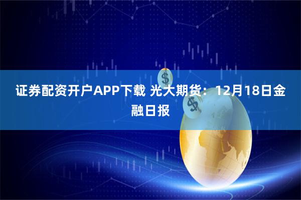证券配资开户APP下载 光大期货:12月18日金融日报