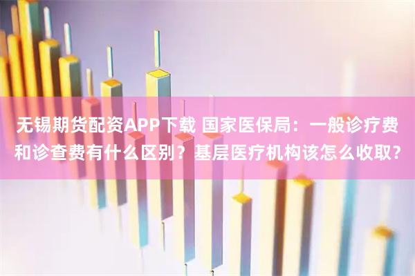 无锡期货配资APP下载 国家医保局:一般诊疗费和诊查费有什么区别?基层医疗机构该怎么收取?