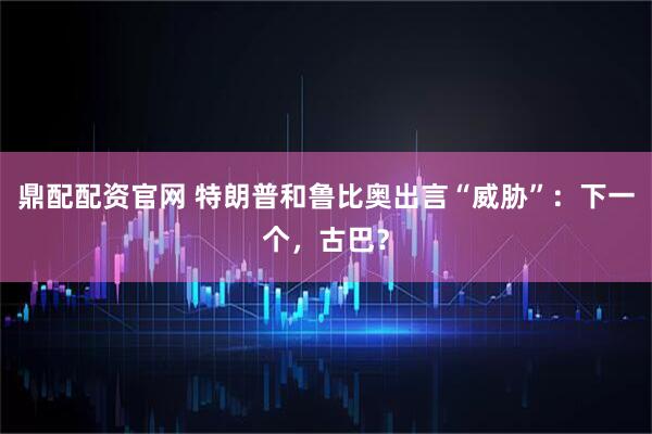 鼎配配资官网 特朗普和鲁比奥出言“威胁”：下一个，古巴？