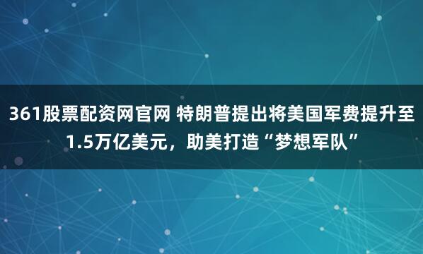 361股票配资网官网 特朗普提出将美国军费提升至1.5万亿美元，助美打造“梦想军队”