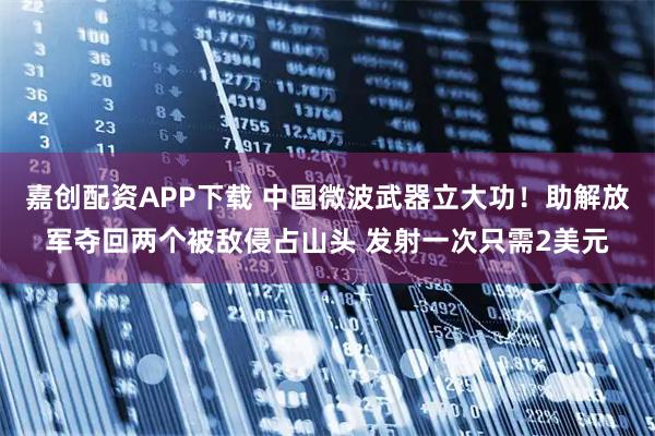 嘉创配资APP下载 中国微波武器立大功！助解放军夺回两个被敌侵占山头 发射一次只需2美元