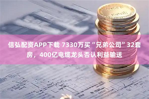 信弘配资APP下载 7330万买“兄弟公司”32套房，400亿电缆龙头否认利益输送