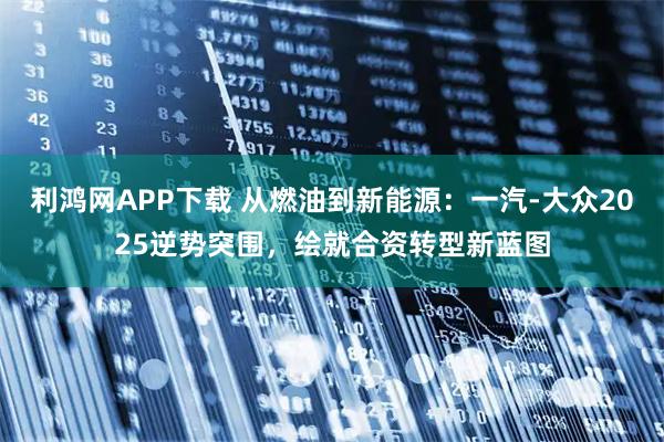 利鸿网APP下载 从燃油到新能源：一汽-大众2025逆势突围，绘就合资转型新蓝图