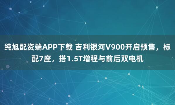 纯旭配资端APP下载 吉利银河V900开启预售，标配7座，搭1.5T增程与前后双电机