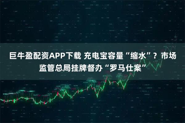 巨牛盈配资APP下载 充电宝容量“缩水”？市场监管总局挂牌督办“罗马仕案”
