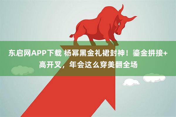 东启网APP下载 杨幂黑金礼裙封神！鎏金拼接+高开叉，年会这么穿美翻全场
