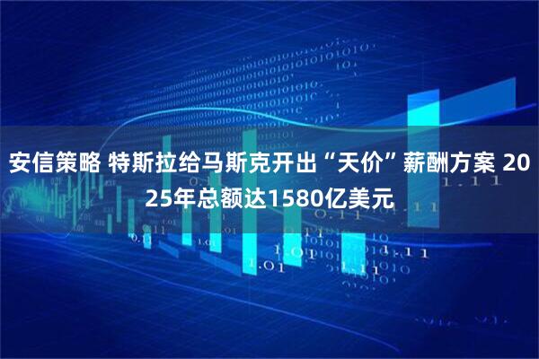 安信策略 特斯拉给马斯克开出“天价”薪酬方案 2025年总额达1580亿美元