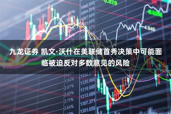 九龙证券 凯文·沃什在美联储首秀决策中可能面临被迫反对多数意见的风险