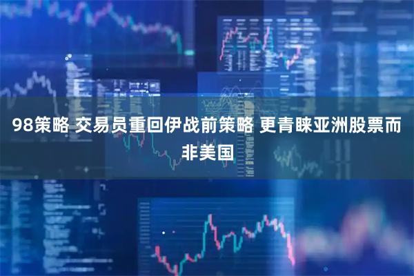 98策略 交易员重回伊战前策略 更青睐亚洲股票而非美国